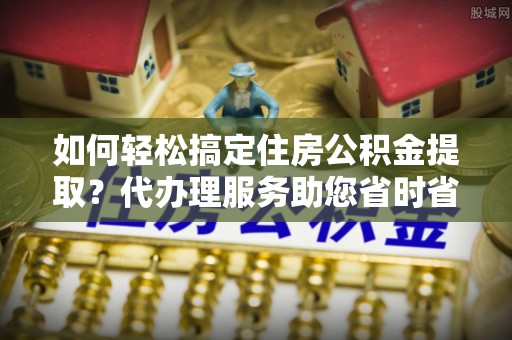 吉县如何轻松搞定住房公积金提取？代办理服务助您省时省力