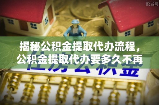 吉县揭秘公积金提取代办流程，公积金提取代办要多久不再迷茫