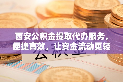 吉县西安公积金提取代办服务，便捷高效，让资金流动更轻松