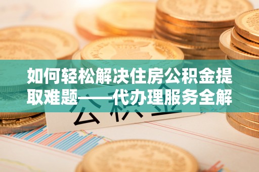 吉县如何轻松解决住房公积金提取难题——代办理服务全解析