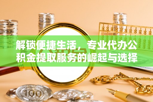吉县解锁便捷生活，专业代办公积金提取服务的崛起与选择