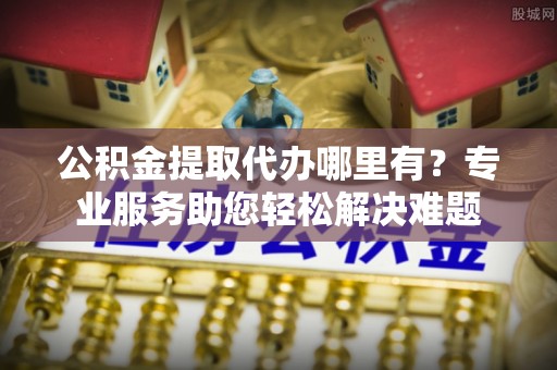 吉县公积金提取代办哪里有？专业服务助您轻松解决难题